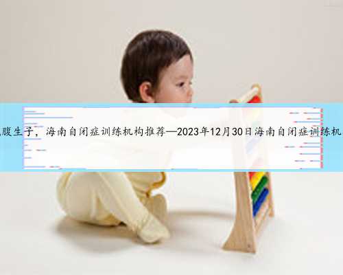 海南代腹生子，海南自闭症训练机构推荐—2023年12月30日海南自闭症训练机构排