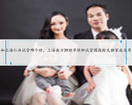 南京鼓楼和上海仁济试管哪个好，上海南方39助孕供卵试管圆高龄失独家庭生男