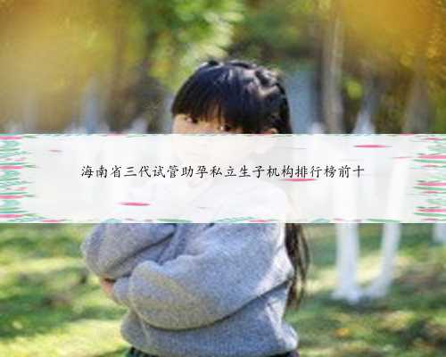 海南省三代试管助孕私立生子机构排行榜前十